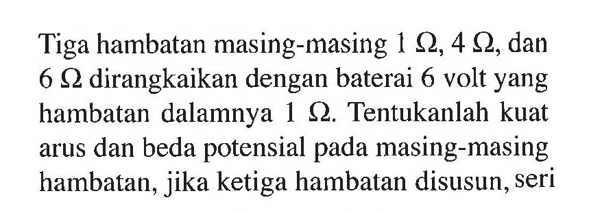 Tiga hambatan masing-masing 1 Ohm, 4 Ohm, dan 6 Ohm dirangkaikan dengan baterai 6 volt yang hambatan dalamnya 1 Ohm. Tentukanlah kuat arus dan beda potensial pada masing-masing hambatan, jika ketiga hambatan disusun, seri