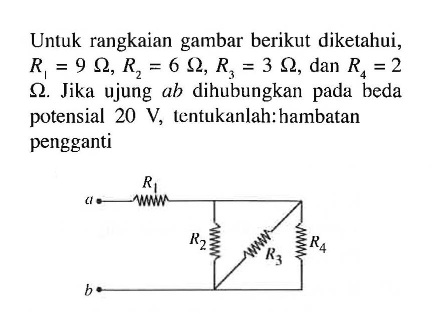 Untuk rangkaian gambar berikut diketahui, R1 = 9 ohm, R2 = 6 ohm, R3 = 3 ohm, dan R4 = 2 ohm. Jika ujung ab dihubungkan pada beda potensial 20 V, tentukanlah: hambatan pengganti