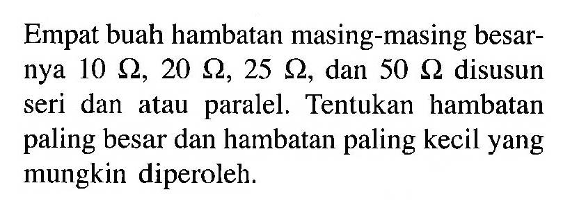 Empat buah hambatan masing-masing besarnya 10 Ohm, 20 Ohm, 25 Ohm, dan 50 Ohm disusun seri dan atau paralel. Tentukan hambatan paling besar dan hambatan paling kecil yang mungkin diperoleh.