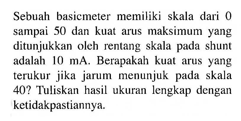 Sebuah basicmeter memiliki skala dari 0 sampai 50 dan kuat arus maksimum yang ditunjukkan oleh rentang skala pada shunt adalah 10 mA_ Berapakah kuat arus yang terukur jika jarum menunjuk pada skala 40? Tuliskan hasil ukuran lengkap dengan ketidakpastiannya.