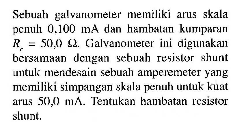 Sebuah galvanometer memiliki arus skala penuh 0,100 mA dan hambatan kumparan R = 50,0 ohm. Galvanometer ini digunakan bersamaan dengan sebuah resistor shunt untuk mendesain sebuah amperemeter yang memiliki simpangan skala penuh untuk kuat arus 50,0 mA: Tentukan hambatan resistor shunt,