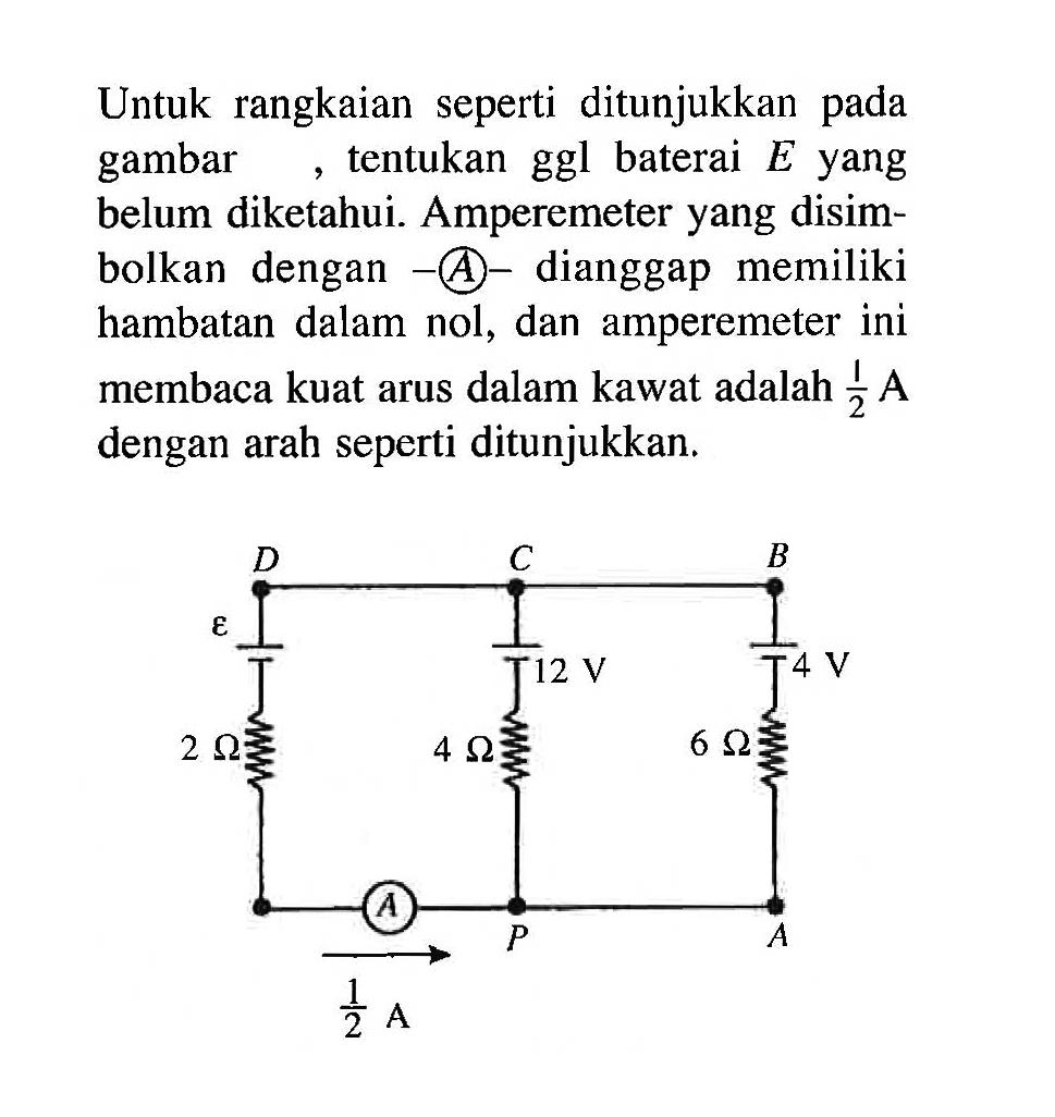 Untuk rangkaian seperti ditunjukkan pada gambar, tentukan ggl baterai E yang belum diketahui. Amperemeter yang disimbolkan dengan -A- dianggap memiliki hambatan dalam nol, dan amperemeter ini membaca kuat arus dalam kawat adalah 1/2 A dengan arah seperti ditunjukkan. 
D C B 
epsilon 12 V 4 V 
2 Ohm 4 Ohm 6 Ohm 
A P A 1/2 A