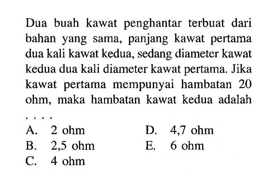 Dua buah kawat penghantar terbuat dari bahan yang sama, panjang kawat pertama dua kali kawat kedua, sedang diameter kawat kedua dua kali diameter kawat pertama. Jika kawat pertama mempunyai hambatan 20 ohm, maka hambatan kawat kedua adalah...