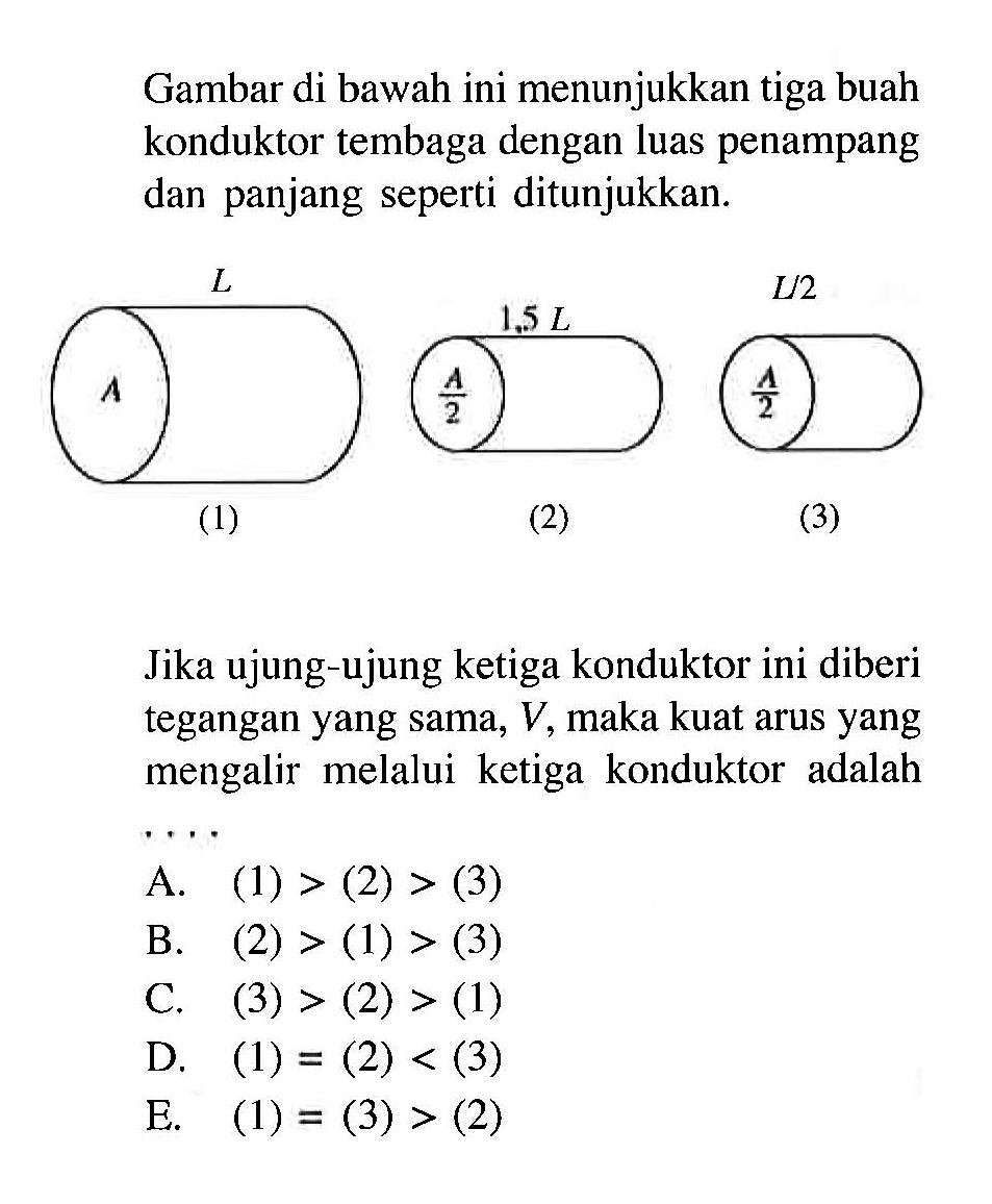 Gambar di bawah ini menunjukkan tiga buah konduktor tembaga dengan luas penampang dan panjang seperti ditunjukkan.(1) A L (2) A/2 1,5 L (3) A/2 L/2 Jika ujung-ujung ketiga konduktor ini diberi tegangan yang sama, V, maka kuat arus yang mengalir melalui ketiga konduktor adalah