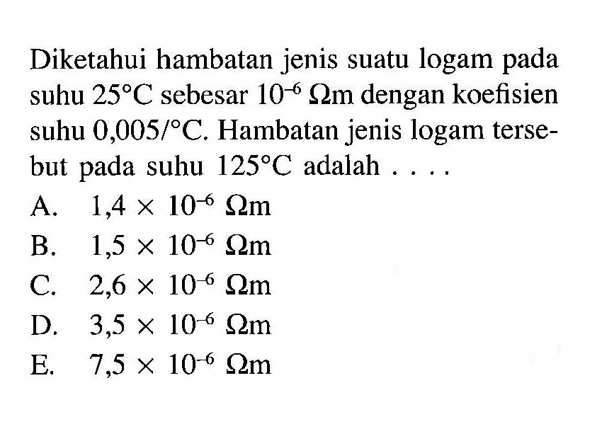 Diketahui hambatan jenis suatu logam pada suhu 25 C sebesar 10^-6 Ohmm dengan koefisien suhu 0,005/C. Hambatan jenis logam terse- but pada suhu 125 C adalah . . . . 