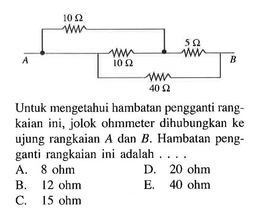 A 10 ohm 10 ohm 5 ohm 40 ohm B Untuk mengetahui hambatan pengganti rangkaian ini, jolok ohmmeter dihubungkan ke ujung rangkaian  A  dan  B . Hambatan pengganti rangkaian ini adalah ....A.  8 ohm D.  20 ohm B.  12 ohm E.  40 ohm C. 15 ohm