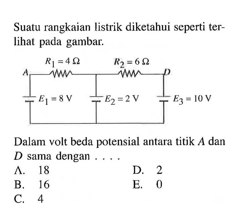 Suatu rangkaian listrik diketahui seperti terlihat pada gambar. R1 = 4 Ohm R2 = 6 Ohm A D E1 = 8 V E2 = 2 V E3 = 10 V Dalam volt beda potensial antara titik A dan D sama dengan . . . . 