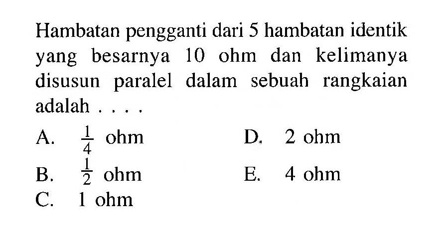 Hambatan pengganti dari 5 hambatan identik yang besarnya 10 ohm dan kelimanya disusun paralel dalam sebuah rangkaian adalah ...