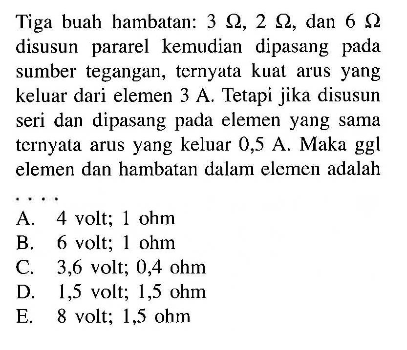 Tiga buah hambatan: 3 ohm, 2 ohm, dan 6 ohm disusun pararel kemudian dipasang sumber tegangan, ternyata kuat arus yang keluar dari elemen 3 A. Tetapi jika disusun seri dan dipasang elemen yang sama ternyata arus yang keluar 0,5 A. Maka ggl elemen dan hambatan dalam elemen adalah ...