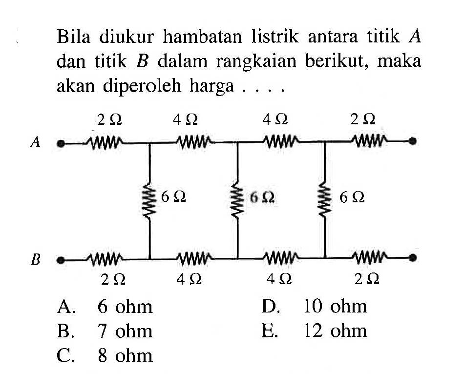 Bila diukur hambatan listrik antara titik A dan titik B dalam rangkaian berikut, maka akan diperoleh harga . . . . 2 Ohm 4 Ohm 4 Ohm 2 Ohm A 6 Ohm 6 Ohm 6 Ohm B 2 Ohm 4 Ohm 4 Ohm 2 Ohm 