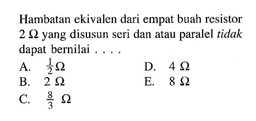 Hambatan ekivalen dari empat buah resistor 2 Ohm yang disusun seri dan atau paralel tidak dapat bernilai ....
A. 1/2 Omega 
D. 4 Omega 
B. 2 Omega 
E. 8 Omega 
C. 8/3 Omega 