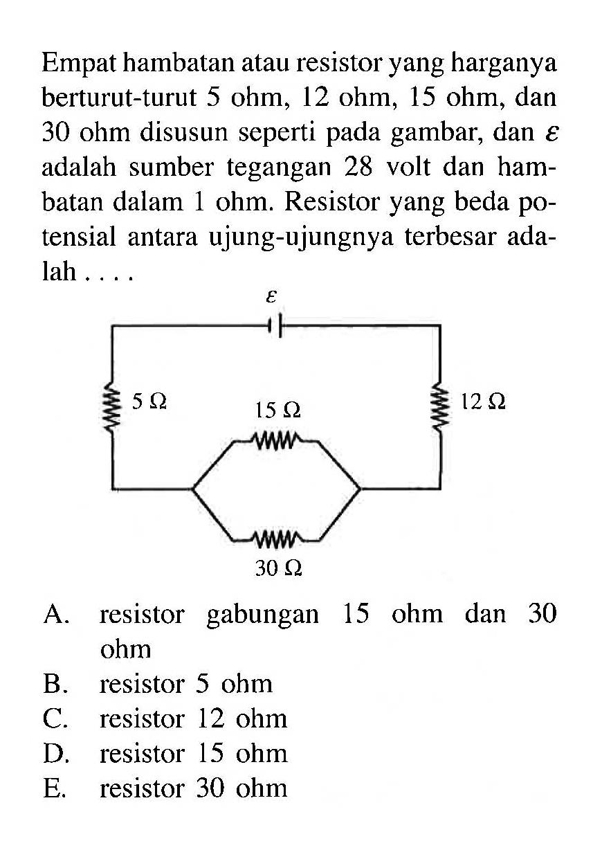 Empat hambatan atau resistor yang harganya berturut-turut 5 ohm, 12 ohm, 15 ohm, dan 30 ohm disusun seperti pada gambar, dan epsilon adalah sumber tegangan 28 volt dan hambatan dalam 1 ohm. Resistor yang beda potensial antara ujung-ujungnya terbesar adalah ...