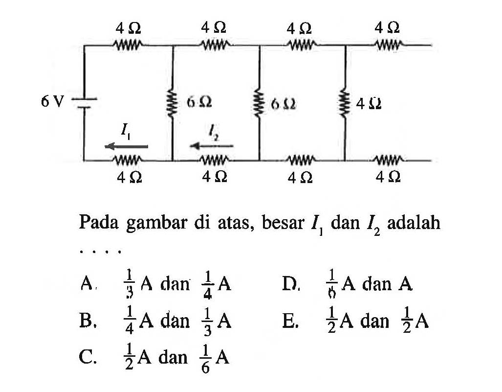 4 Ohm 4 Ohm 4 Ohm 4 Ohm 
6 V 6 Ohm 6 Ohm 4 Ohm 
I1 I2 
4 Ohm 4 Ohm 4 Ohm 4 Ohm 
Pada gambar di atas, besar I1 dan I2 adalah ....