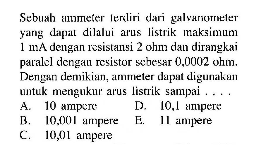 Sebuah ammeter terdiri dari galvanometer yang dapat dilalui arus listrik maksimum 1 mA dengan resistansi 2 ohm dan dirangkai paralel dengan resistor sebesar 0,0002 ohm. Dengan demikian, ammeter dapat digunakan untuk mengukur arus listrik sampai....