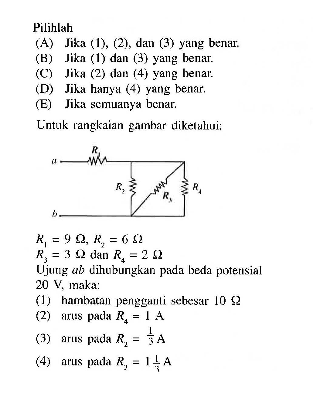 Pilihlah(A) Jika (1), (2), dan (3) yang benar.(B) Jika (1) dan (3) yang benar.(C) Jika (2) dan (4) yang benar.(D) Jika hanya (4) yang benar.(E) Jika semuanya benar.Untuk rangkaian gambar diketahui:R1 a R2 R3 R4 b R1=9 Ohm, R2=6 Ohm R3=3 Ohm  dan  R4=2 Ohm Ujung  a b  dihubungkan pada beda potensial  20 V , maka:(1) hambatan pengganti sebesar  10 Ohm(2) arus pada  R4=1 A (3) arus pada  R2=1/3 A (4) arus pada  R3=1 1/3 A 