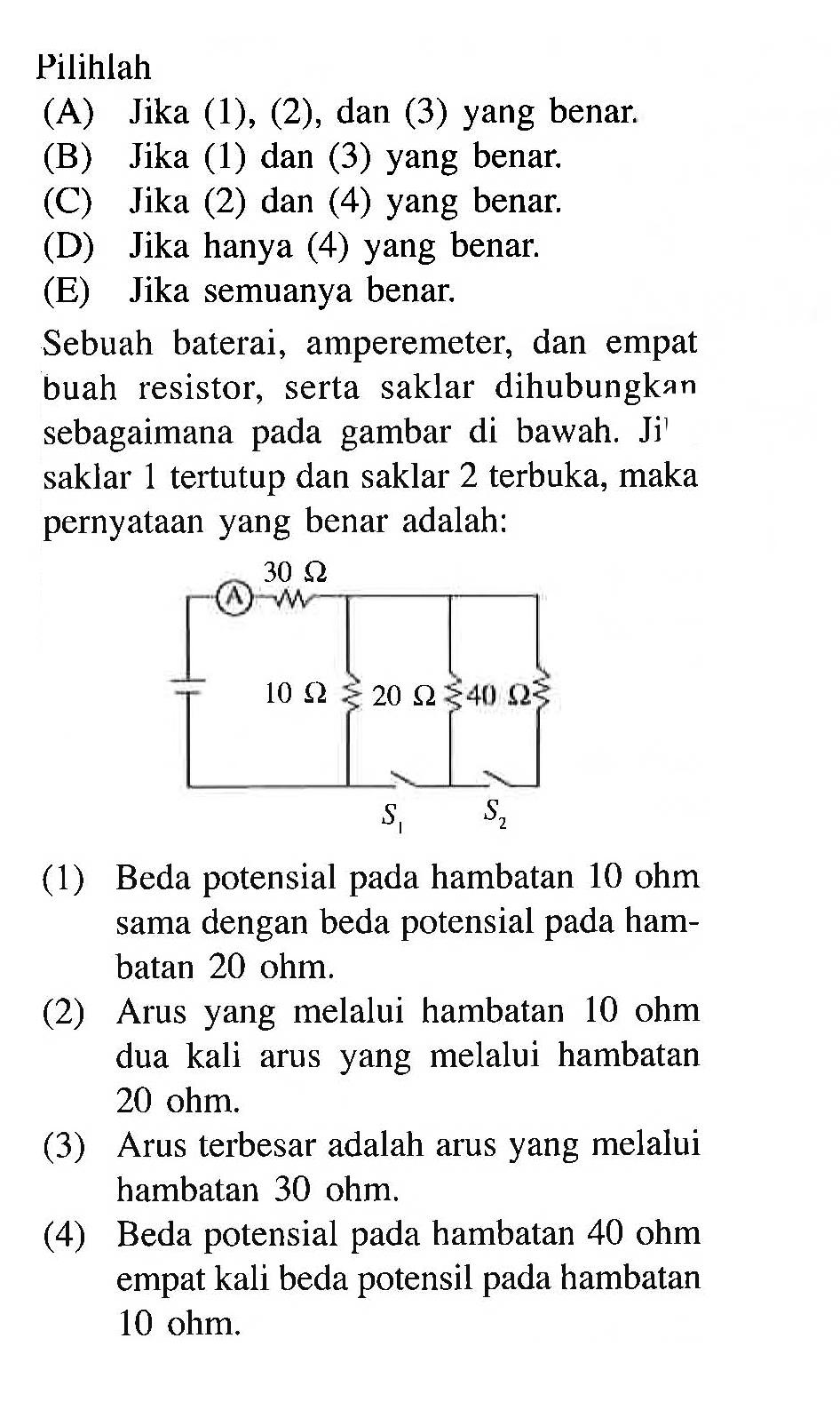 Pilihlah (A) Jika (1), (2), dan (3) yang benar. (B) Jika (1) dan (3) yang benar. (C) Jika (2) dan (4) yang benar. (D) Jika hanya (4) yang benar. (E) Jika semuanya benar. Sebuah baterai, amperemeter, dan empat buah resistor, serta saklar dihubungkan sebagaimana pada gambar di bawah. Jika saklar 1 tertutup dan saklar 2 terbuka, maka pernyataan yang benar adalah: A 30 Ohm 10 Ohm 20 Ohm 40 Ohm S1 S2(1) Beda potensial pada hambatan 10 ohm dengan beda potensial sama pada hambatan 20 ohm. (2) Arus yang melalui hambatan 10 ohm dua kali arus yang melalui hambatan 20 ohm (3) Arus terbesar adalah arus yang melalui hambatan 30 ohm (4) Beda potensial pada hambatan 40 ohm empat kali beda potensil pada hambatan 10 ohm.