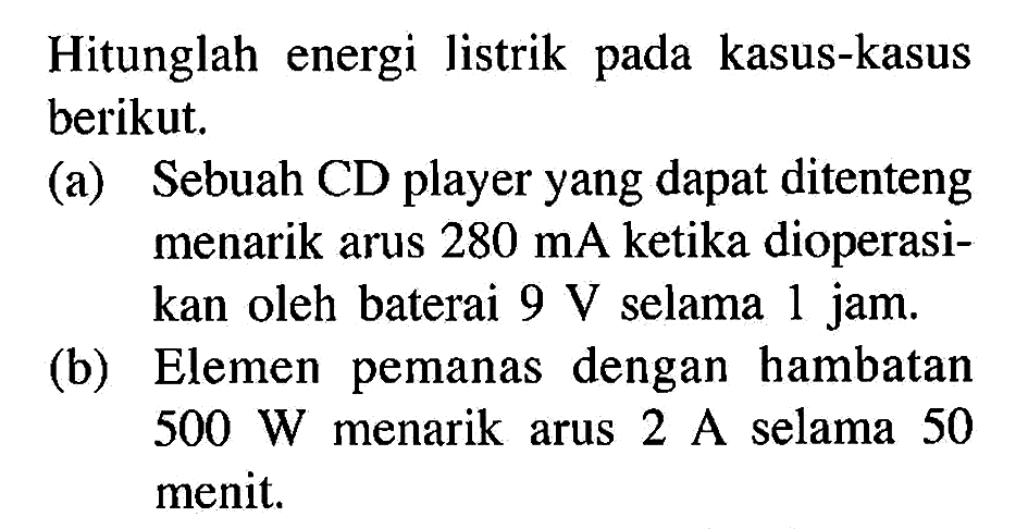 Hitunglah energi listrik pada kasus-kasus berikut. (a) Sebuah CD player yang dapat ditenteng menarik arus 280 mA ketika dioperasi- kan oleh baterai 9 V selama 1 jam. (b) Elemen pemanas dengan hambatan 500 W menarik arus 2 A selama 50 menit.