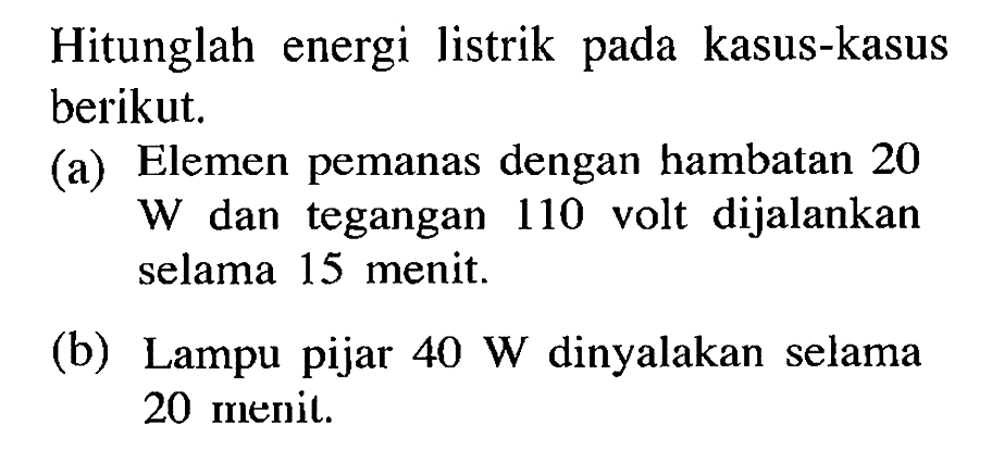 Hitunglah energi listrik pada kasus-kasus berikut. (a) Elemen pemanas dengan hambatan 20 W dan tegangan 110 volt dijalankan selama 15 menit. (b) Lampu pijar 40 W dinyalakan selama 20 menit.