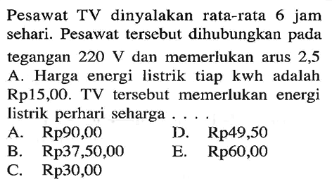 Pesawat TV dinyalakan rata-rata 6 jam sehari. Pesawat tersebut dihubungkan pada tegangan 220 V dan memerlukan arus 2,5 A. Harga energi listrik tiap kwh adalah Rp15,00. TV tersebut memerlukan energi listrik perhari seharga ...