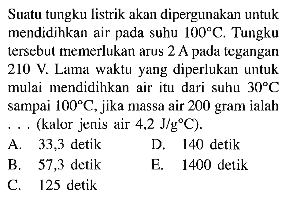 Suatu tungku listrik akan dipergunakan untuk mendidihkan air pada suhu 100 C. Tungku tersebut memerlukan arus 2 A tegangan 210 V. Lama waktu yang diperlukan untuk mulai mendidihkan air itu dari suhu 30 C sampai 100 C jika massa air 200 gram ialah (kalor jenis air 4,2 J/g C)