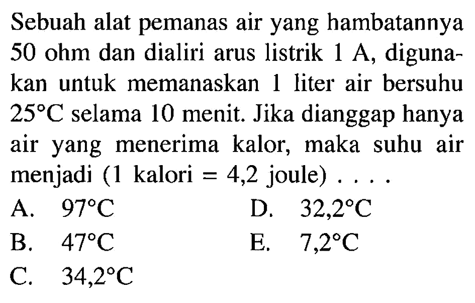 Sebuah alat pemanas air yang hambatannya 50 ohm dan dialiri arus listrik 1 A, digunakan untuk memanaskan 1 liter air bersuhu 25 C selama 10 menit. Jika dianggap hanya air yang menerima kalor, maka suhu air menjadi (1 kalori=4,2 joule)...