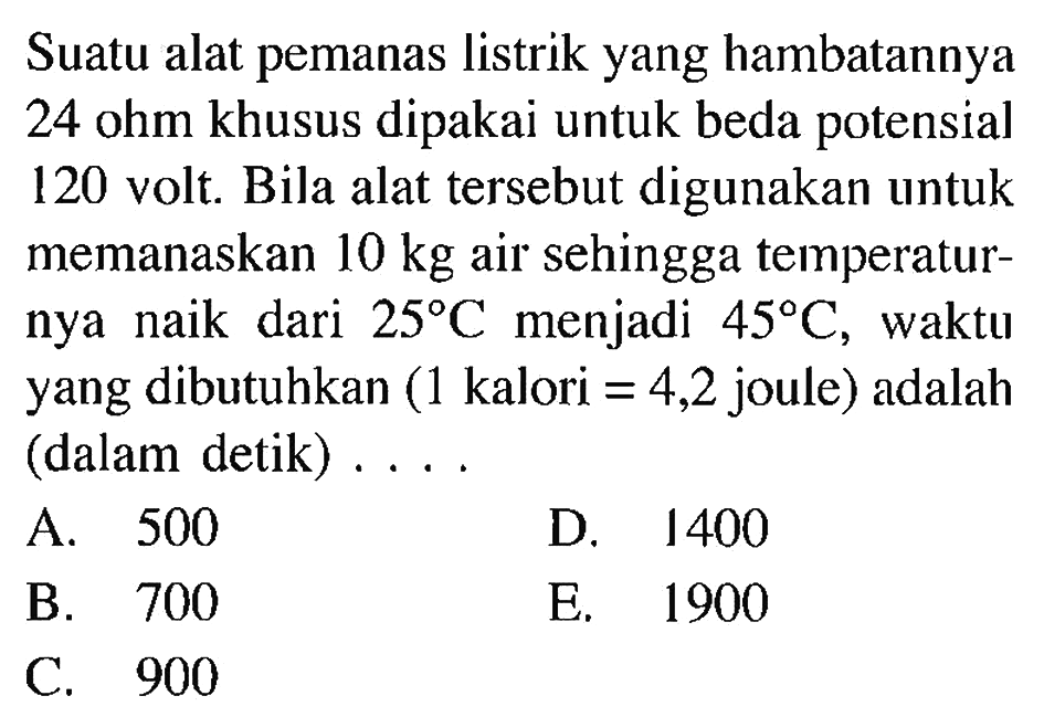 Suatu alat pemanas listrik yang hambatannya 24 ohm khusus dipakai untuk beda potensial 120 volt. Bila alat tersebut digunakan untuk memanaskan 10 kg air sehingga temperatur- nya naik dari 25 Cmenjadi 45 C, waktu yang dibutuhkan (1 kalori = 4,2 joule) adalah (dalam detik)