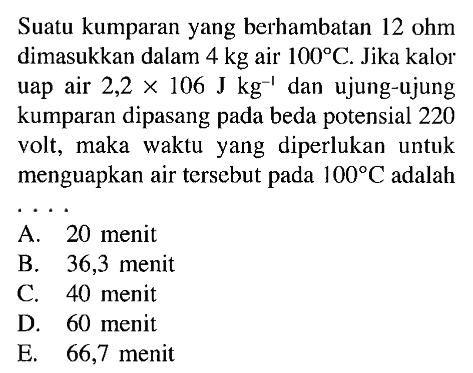 Suatu kumparan yang berhambatan 12 ohm dimasukkan dalam 4 kg air 100 C. Jika kalor uap air 2,2 X 10^6 J kg^-1 dan ujung-ujung kumparan dipasang pada beda potensial 220 volt, maka waktu yang diperlukan untuk menguapkan air tersebut 100 C.adalah