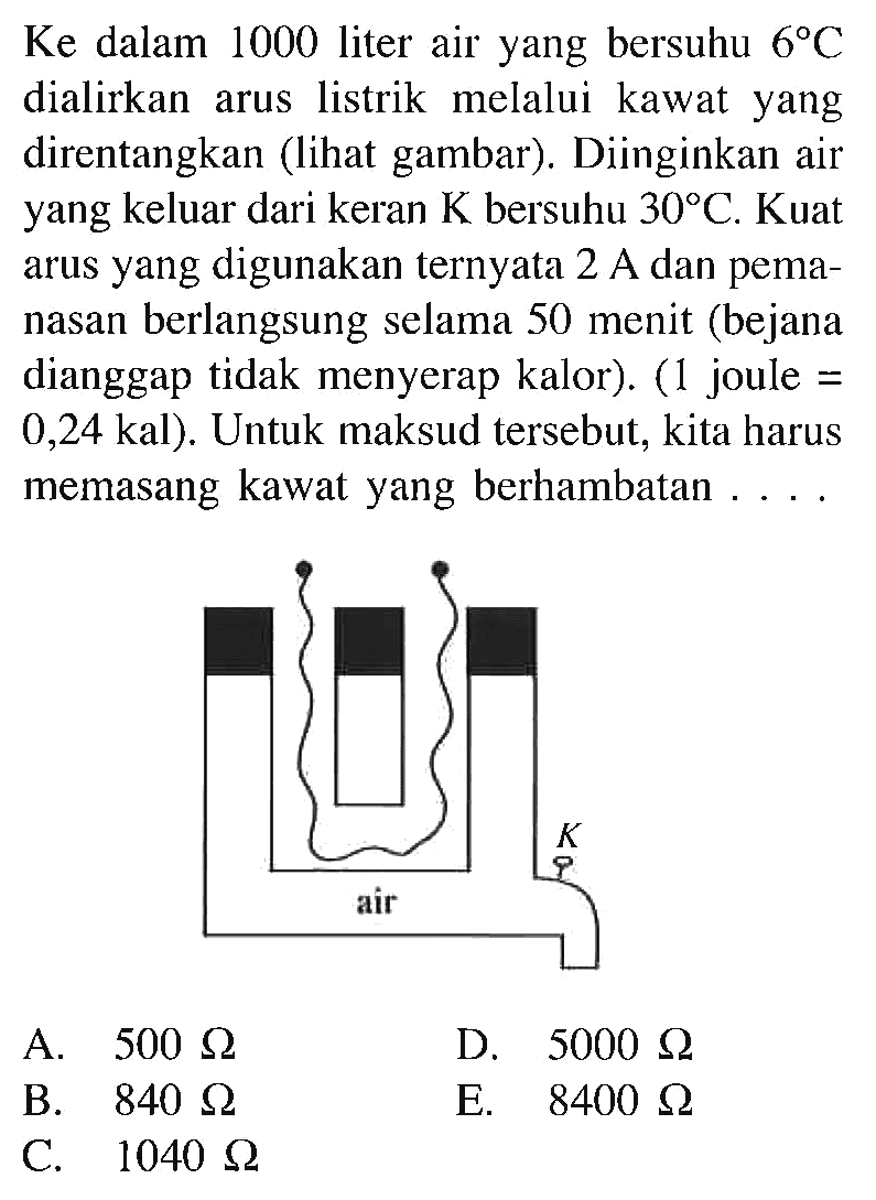 Ke dalam 1000 liter air yang bersuhu 68 C dialirkan arus listrik melalui kawat yang direntangkan (lihat gambar) Diinginkan air yang keluar dari keran K bersuhu 30 C. Kuat arus yang digunakan ternyata 2 A.dan pema- nasan berlangsung selama 50 menit (bejana dianggap tidak menyerap kalor). (1 joule = 0,24 kal) Untuk maksud tersebut, kita harus memasang kawat yang berhambatan