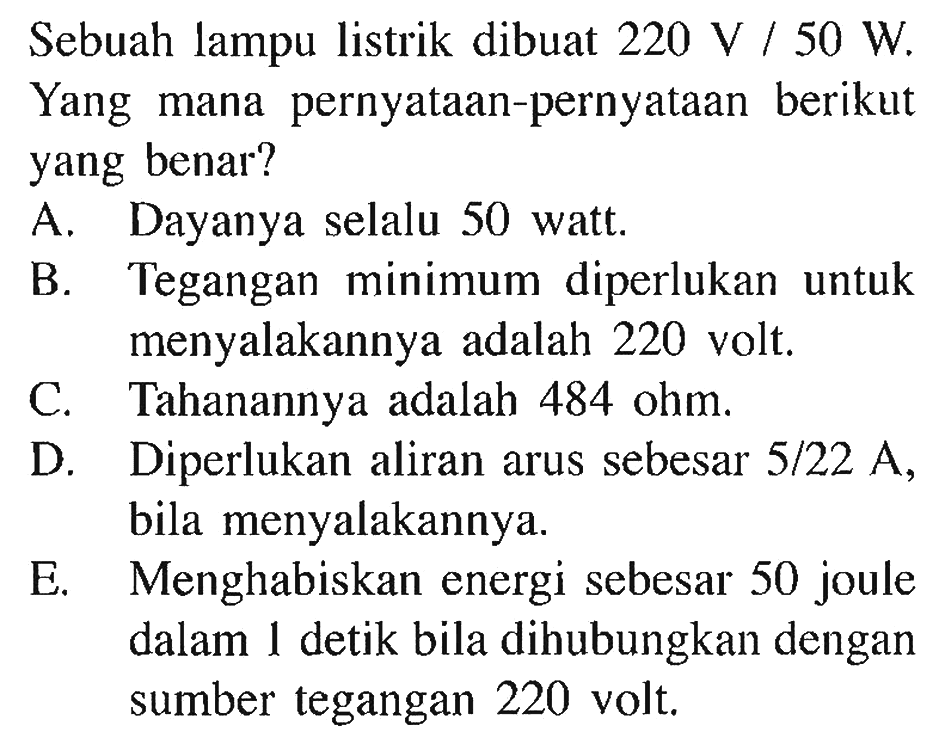 Sebuah lampu listrik dibuat 220 V/50 W. Yang mana pernyataan-pernyataan berikut yang benar? A. Dayanya selalu 50 watt. B. Tegangan minimum diperlukan untuk menyalakannya adalah 220 volt. C. Tahanannya adalah 484 ohm. D. Diperlukan aliran arus sebesar 5/22 A, bila menyalakannya. E. Menghabiskan energi sebesar 50 joule dalam 1 detik bila dihubungkan dengan sumber tegangan 220 volt. 