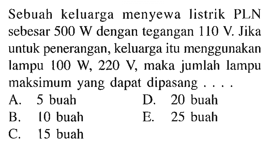 Sebuah keluarga menyewa listrik PLN sebesar 500 W dengan tegangan 110 V. Jika untuk penerangan, keluarga itu menggunakan lampu 100 W, 220 V, maka jumlah lampu maksimum yang dapat dipasang . . . . 