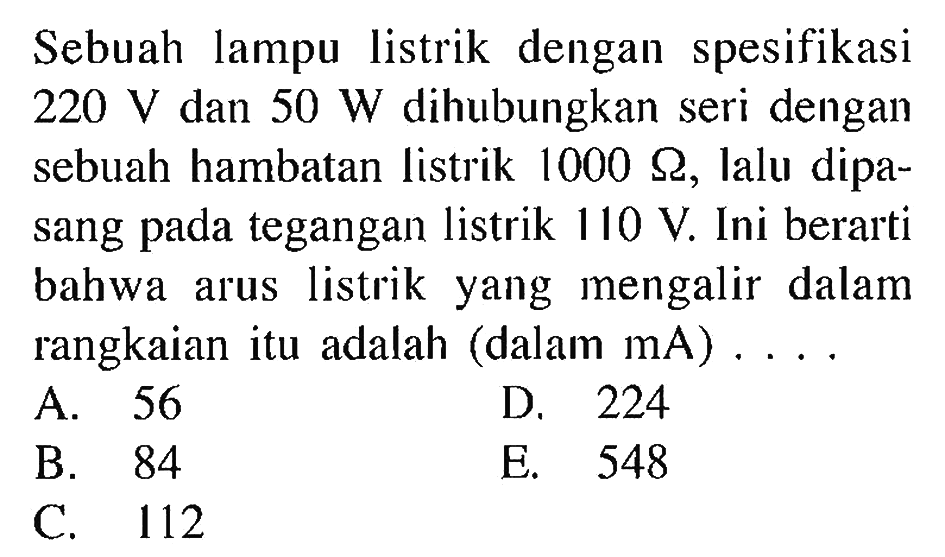 Sebuah lampu listrik dengan spesifikasi 220 dan 50 W dihubungkan seri dengan sebuah hambatan listrik 1000 Ohm, Ialu dipa- sang pada tegangan listrik 110 V. Ini berarti bahwa listrik yang mengalir dalam arus rangkaian itu adalah (dalam mA) . . . . 