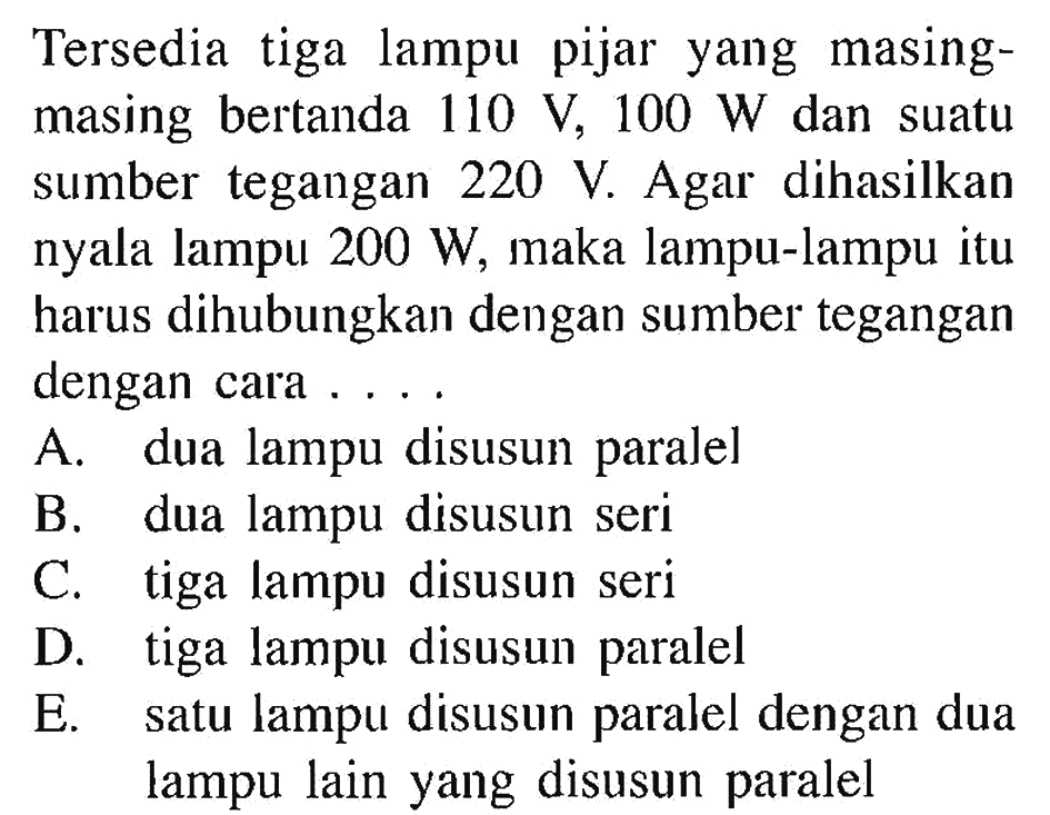 Tersedia tiga lampu pijar yang masing- masing bertanda 110 V, 100 W dan suatu sumber tegangan 220. Agar dihasilkan nyala lampu 200 W, maka lampu-lampu itu harus dihubungkan dengan sumber tegangan dengan cara ...