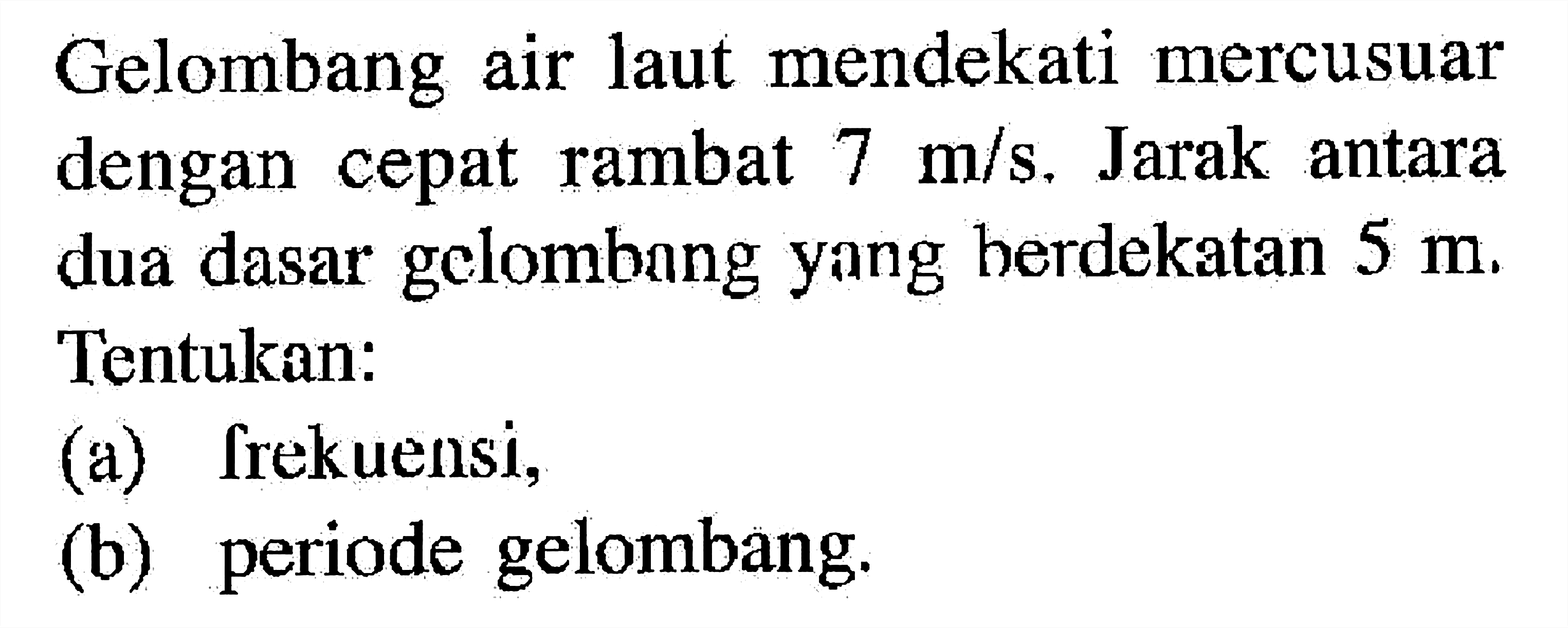 Gelombang air laut mendekati mercusuar dengan cepat rambat  7 m/s. Jarak antara dua dasar gelombang yang berdekatan  5 m. Tentukan:(a) frekuensi,(b) periode gelombang.