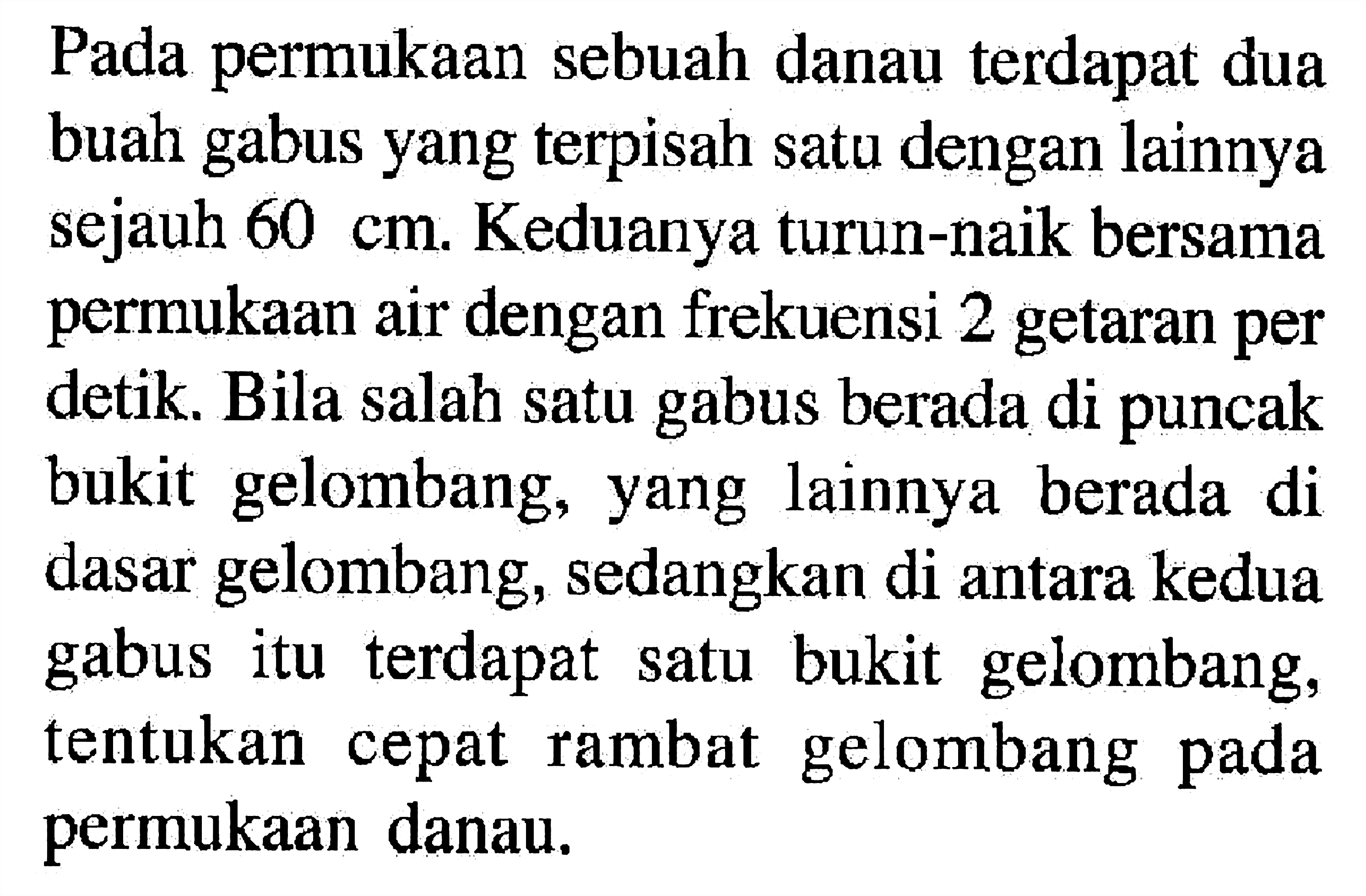 Pada permukaan sebuah danau terdapat dua buah gabus yang terpisah satu dengan lainnya sejauh 60 cm. Keduanya turun-naik bersama permukaan air dengan frekuensi 2 getaran per detik. Bila salah satu gabus berada di puncak bukit gelombang, yang lainnya berada di dasar gelombang, sedangkan di antara kedua gabus itu terdapat satu bukit gelombang, tentukan cepat rambat gelombang pada permukaan danau.