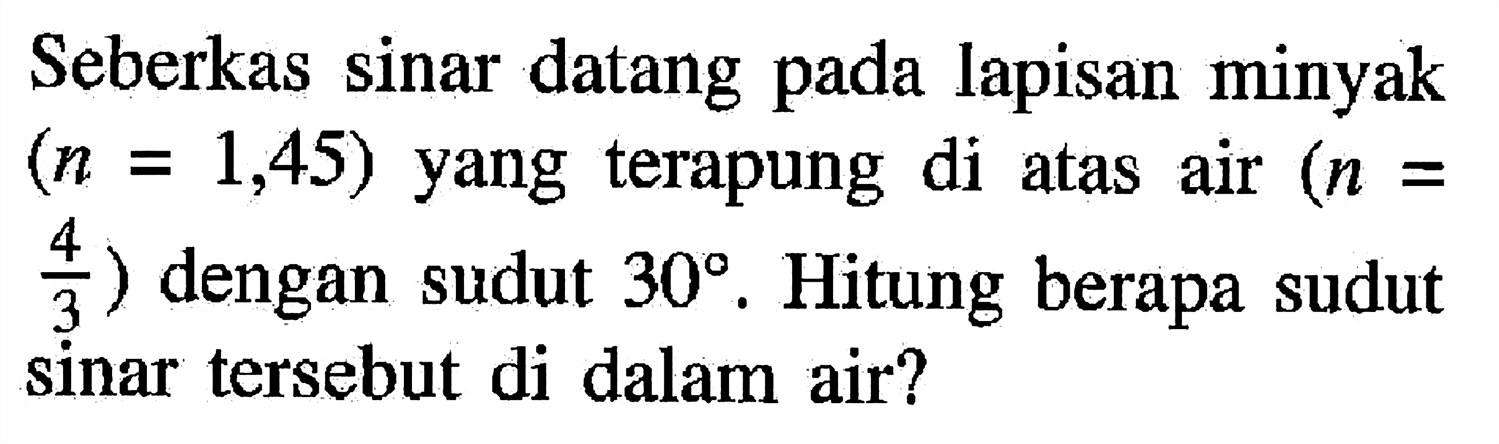 Seberkas sinar datang pada lapisan minyak  (n=1,45)  yang terapung di atas air  (n=   4/3  ) dengan sudut  30 . Hitung berapa sudut sinar tersebut di dalam air?