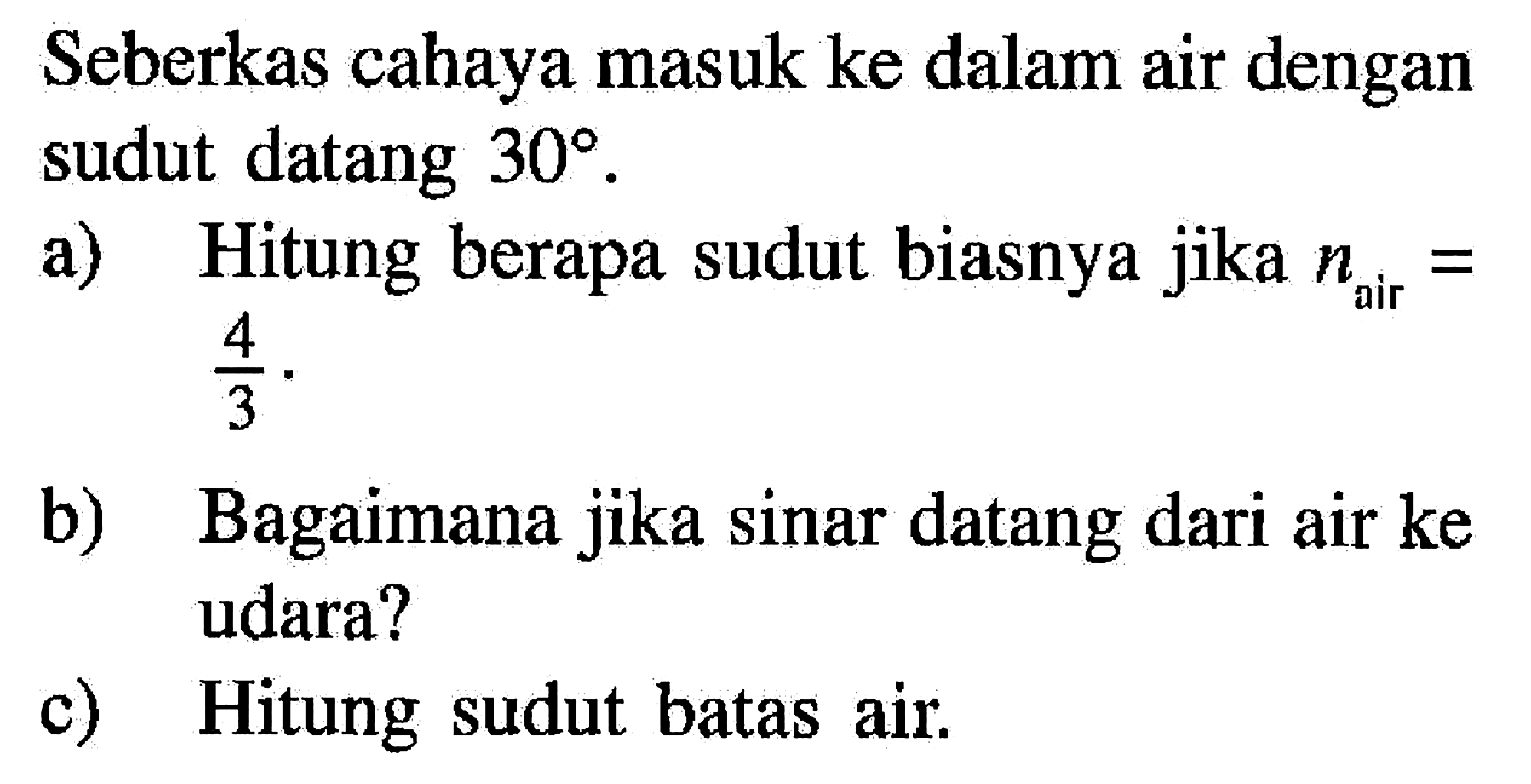 Seberkas cahaya masuk ke dalam air dengan sudut datang 30.  a) Hitung berapa sudut biasnya jika n air=4/3. b) Bagaimana jika sinar datang dari air ke udara? c) Hitung sudut batas air. 