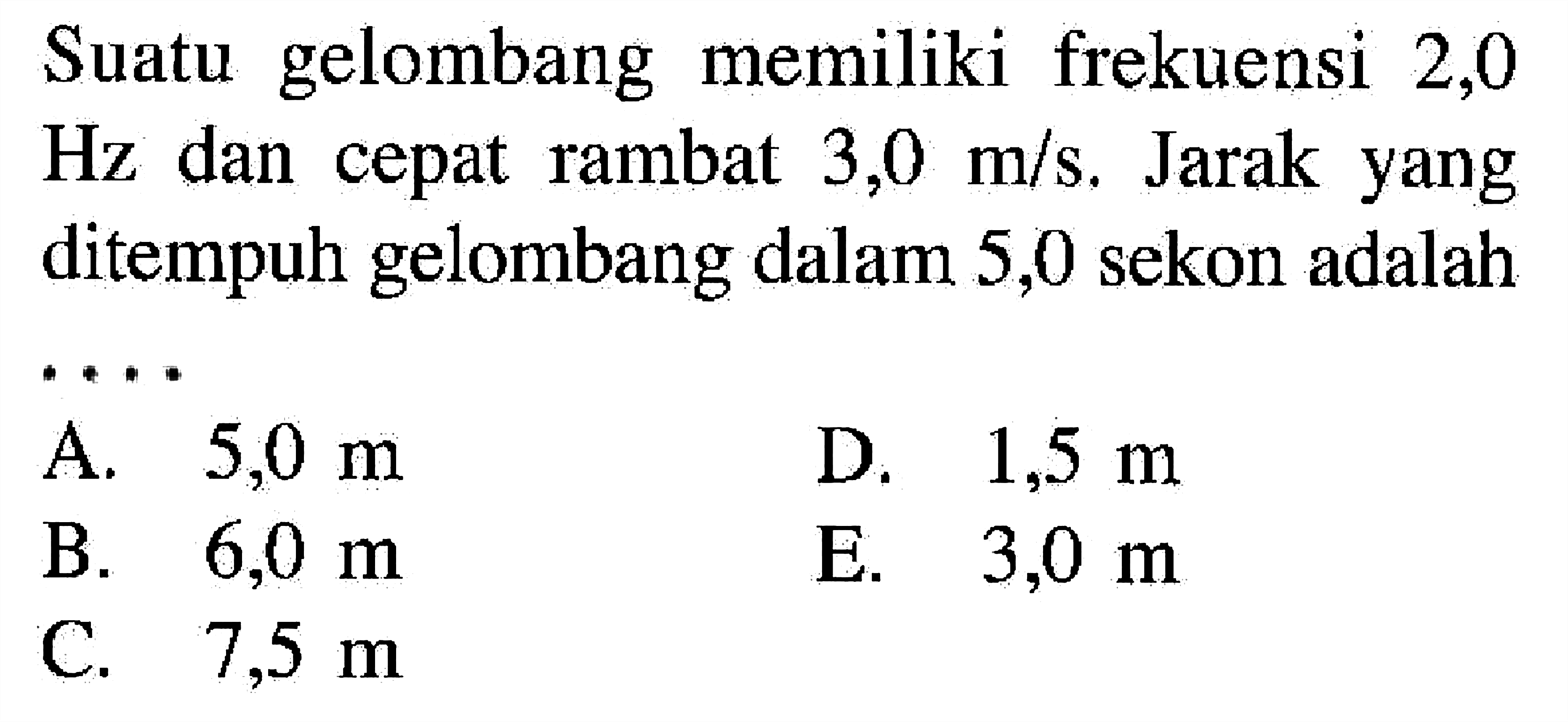 Suatu gelombang memiliki frekuensi 2,0  Hz  dan cepat rambat  3,0 m/s . Jarak yang ditempuh gelombang dalam 5,0 sekon adalahA.  5,0 m D.  1,5 m B.  6,0 m E.  3,0 m C.  7,5 m 