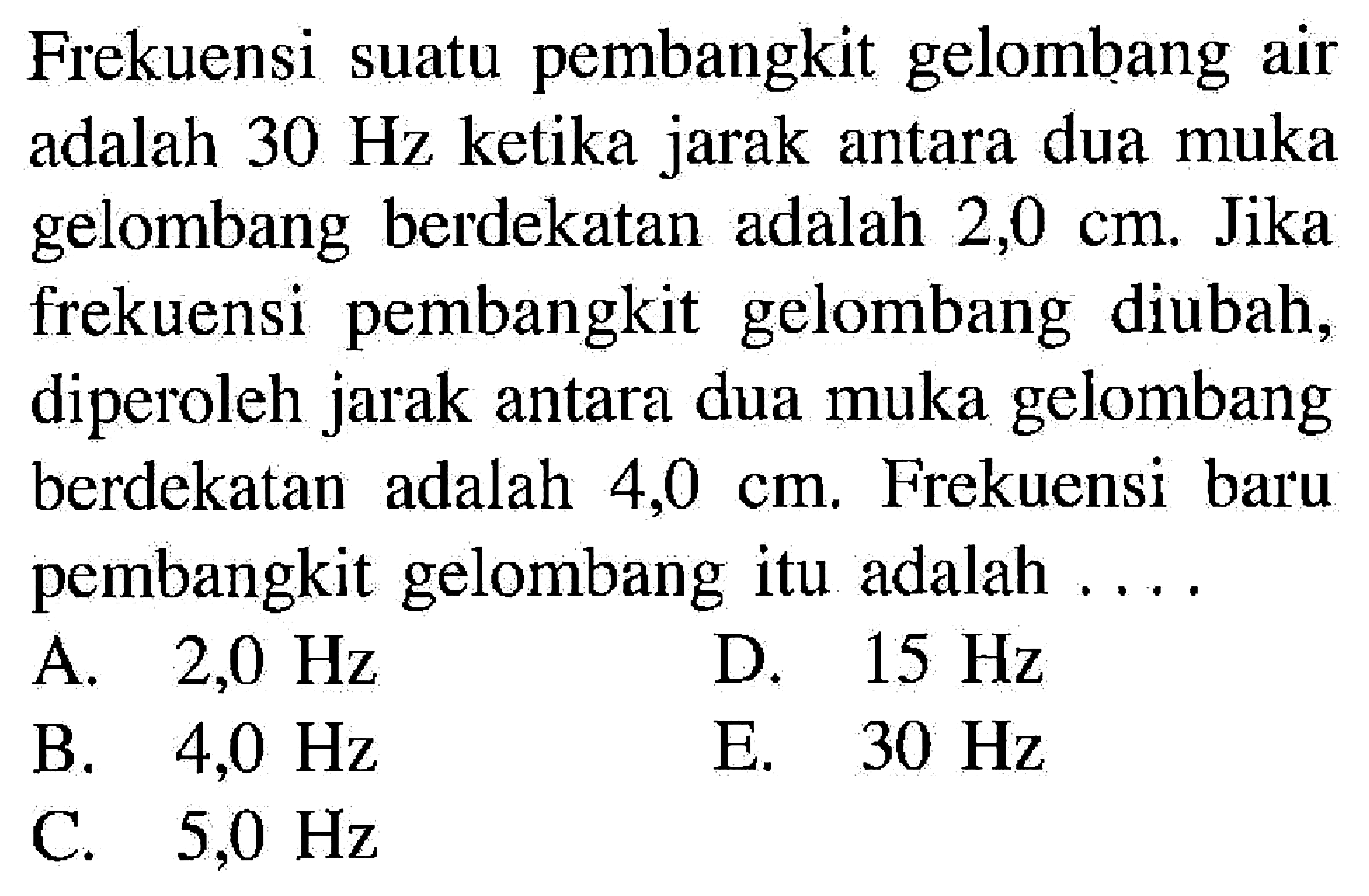 Frekuensi suatu pembangkit gelombang air adalah  30 Hz  ketika jarak antara dua muka gelombang berdekatan adalah  2,0 cm . Jika frekuensi pembangkit gelombang diubah, diperoleh jarak antara dua muka gelombang berdekatan adalah  4,0 cm . Frekuensi baru pembangkit gelombang itu adalah ....