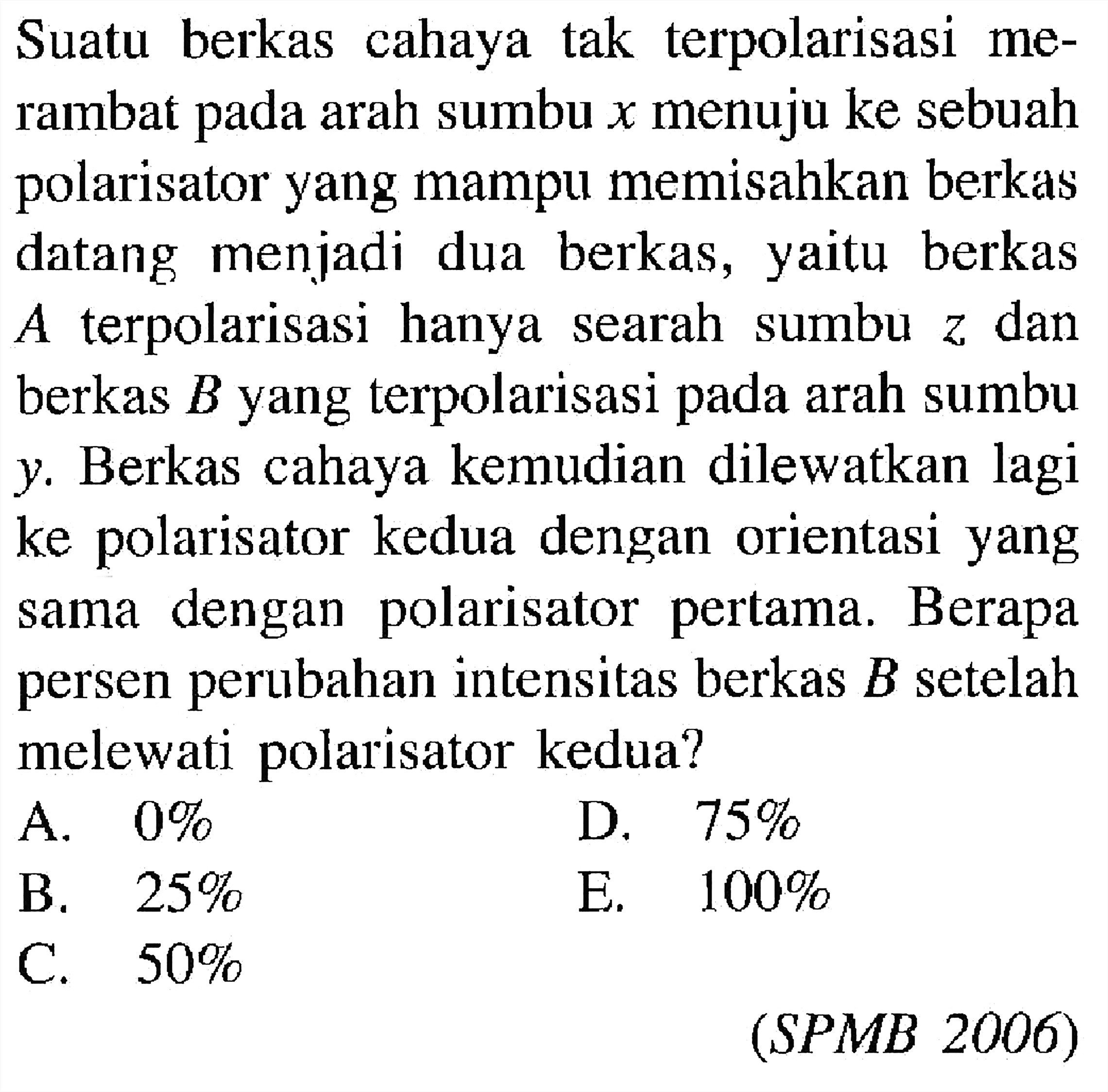 Suatu berkas cahaya tak terpolarisasi merambat pada arah sumbu x menuju ke sebuah polarisator yang mampu memisahkan berkas datang menjadi dua berkas, yaitu berkas A terpolarisasi hanya searah sumbu z dan berkas B yang terpolarisasi pada arah sumbu y. Berkas cahaya kemudian dilewatkan lagi ke polarisator kedua dengan orientasi yang sama dengan polarisator pertama. Berapa persen perubahan intensitas berkas B setelah melewati polarisator kedua?