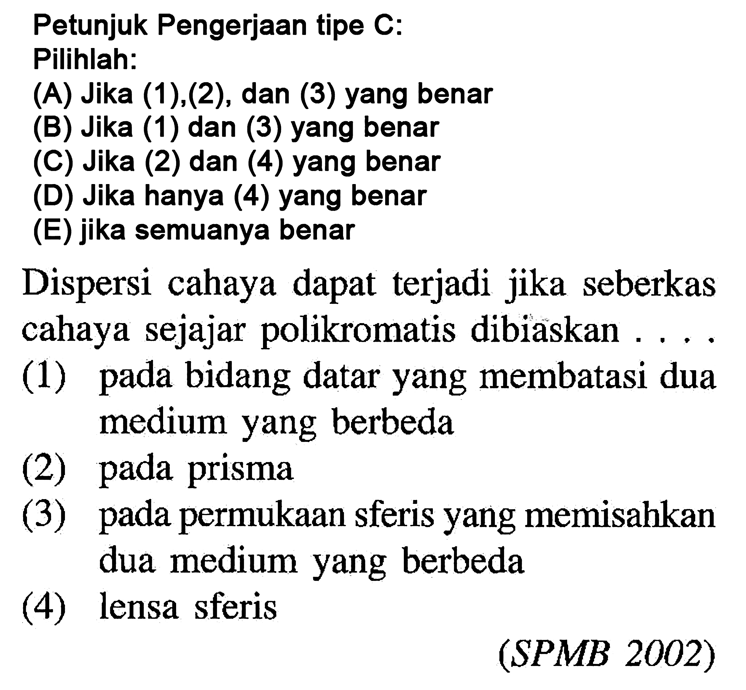 Petunjuk Pengerjaan tipe C: Pilihlah: (A) Jika (1), (2), dan (3) yang benar (B) Jika (1) dan (3) yang benar () Jika (2) dan (4) yang benar (D) Jika hanya (4) yang benar (E) jika semuanya benar Dispersi cahaya dapat terjadi jika seberkas cahaya sejajar polikromatis dibiaskan .... (1) pada bidang datar yang membatasi dua medium yang berbeda (2) pada prisma (3) pada permukaan sferis yang memisahkan dua medium yang berbeda (4) lensa sferis (SPMB 2002) 