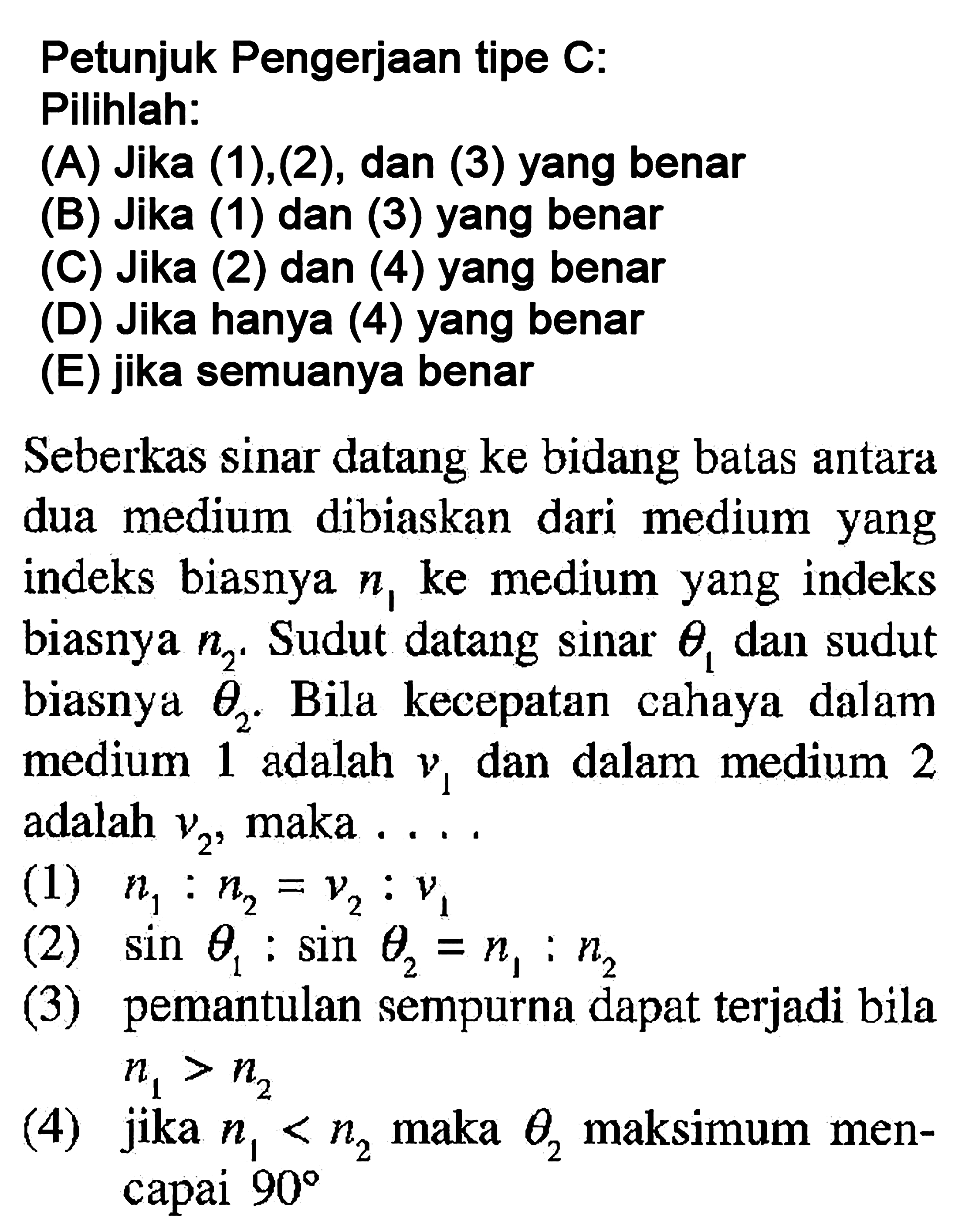 Petunjuk Pengerjaan tipe C: Pilihlah:(A) Jika (1),(2), dan (3) yang benar(B) Jika (1) dan (3) yang benar(C) Jika (2) dan (4) yang benar(D) Jika hanya (4) yang benar(E) jika semuanya benarSeberkas sinar datang ke bidang batas antara dua medium dibiaskan dari medium yang indeks biasnya  n1  ke medium yang indeks biasnya  n2 . Sudut datang  sinar theta1  dan sudut biasnya  theta2 . Bila kecepatan cahaya dalam medium 1 adalah  v1  dan dalam medium 2 adalah  v2 , maka ....(1)  n1: n2=v2: v1 (2)  sin theta1: sin theta2=n1: n2 (3) pemantulan sempurna dapat terjadi bila  n1>n2 (4) jika  n1<n2  maka  theta2  maksimum mencapai  90 