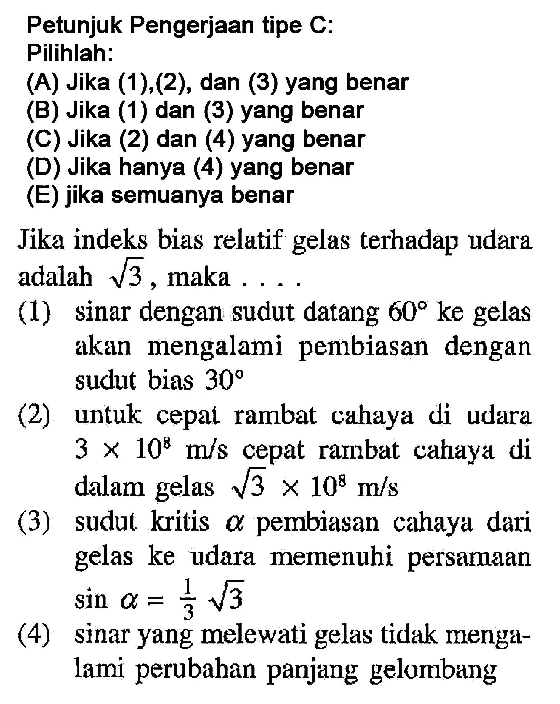 Petunjuk Pengerjaan tipe C: Pilihlah:(A) Jika (1),(2), dan (3) yang benar(B) Jika (1) dan (3) yang benar(C) Jika (2) dan (4) yang benar(D) Jika hanya (4) yang benar(E) jika semuanya benarJika indeks bias relatif gelas terhadap udara adalah  akar(3) , maka ...(1) sinar dengan sudut datang  60  ke gelas akan mengalami pembiasan dengan sudut bias  30 (2) untuk cepat rambat cahaya di udara  3 x 10^8 m/s  cepat rambat cahaya di dalam gelas  akar(3) x 10^8 m/s (3) sudut kritis  a  pembiasan cahaya dari gelas ke udara memenuhi persamaan  sin a=1/3 akar(3) (4) sinar yang melewati gelas tidak mengalami perubahan panjang gelombang