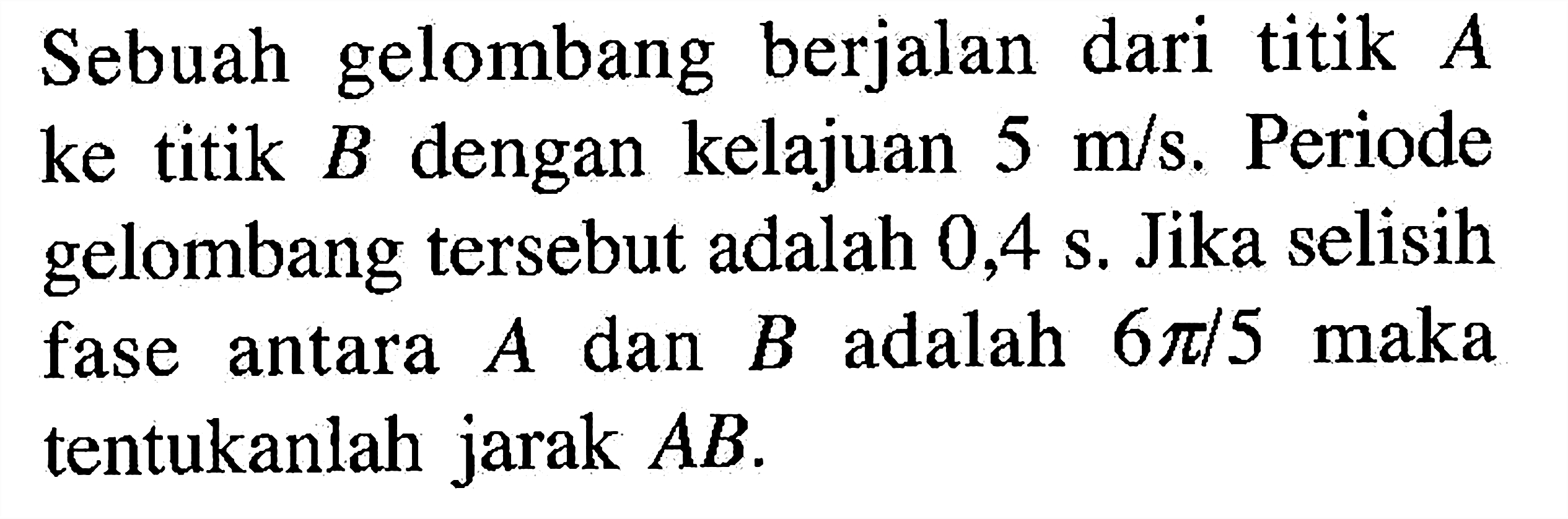 Sebuah gelombang berjalan dari titik  A  ke titik  B  dengan kelajuan  5 m/s . Periode gelombang tersebut adalah  0,4 s . Jika selisih fase antara  A  dan  B  adalah  6 pi/5  maka tentukanlah jarak  AB .