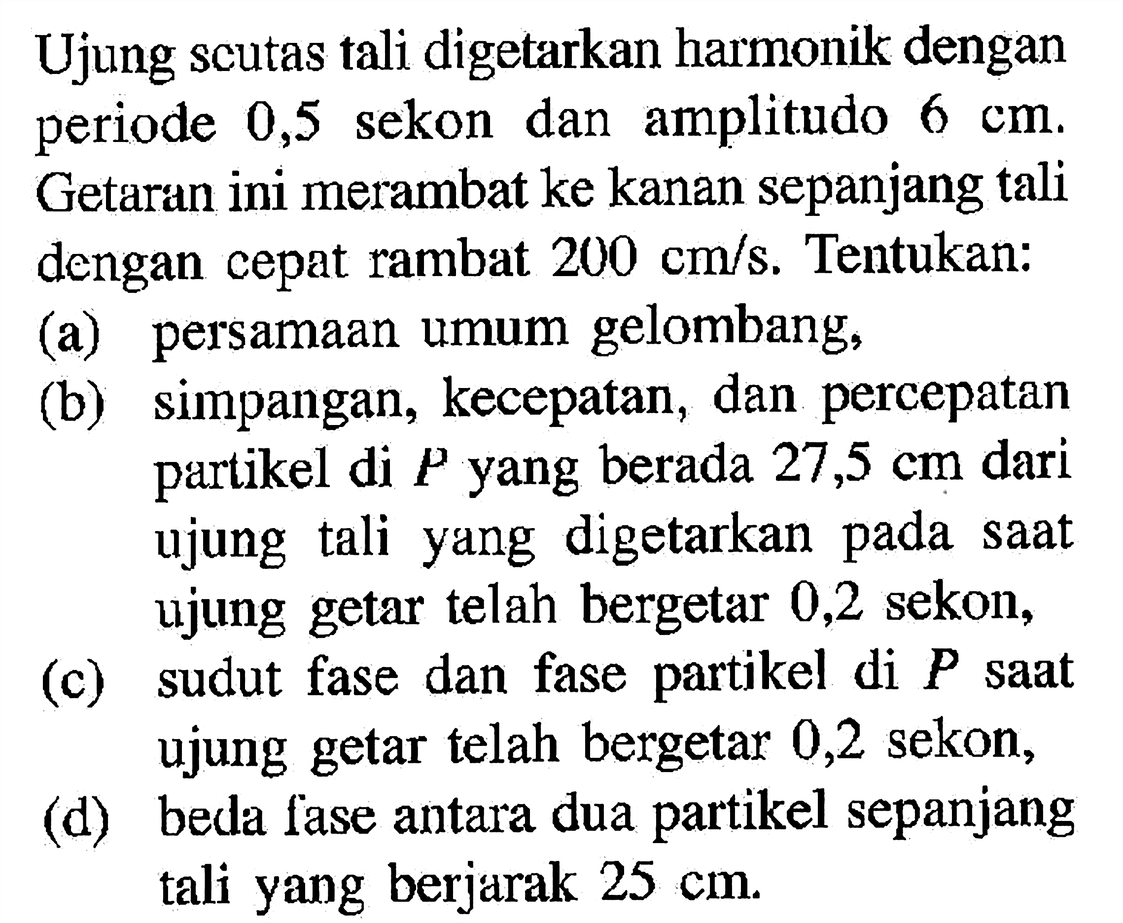 Ujung scutas tali digetarkan harmonik dengan periode 0,5 sekon dan amplitudo  6 cm . Getaran ini merambat ke kanan sepanjang tali dengan cepat rambat  200 cm/s . Tentukan:(a) persamaan umum gelombang,(b) simpangan, kecepatan, dan percepatan partikel di  P  yang berada  27,5 cm  dari ujung tali yang digetarkan pada saat ujung getar telah bergetar 0,2 sekon,(c) sudut fase dan fase partikel di  P  saat ujung getar telah bergetar 0,2 sekon,(d) beda fase antara dua partikel sepanjang tali yang berjarak  25 cm .