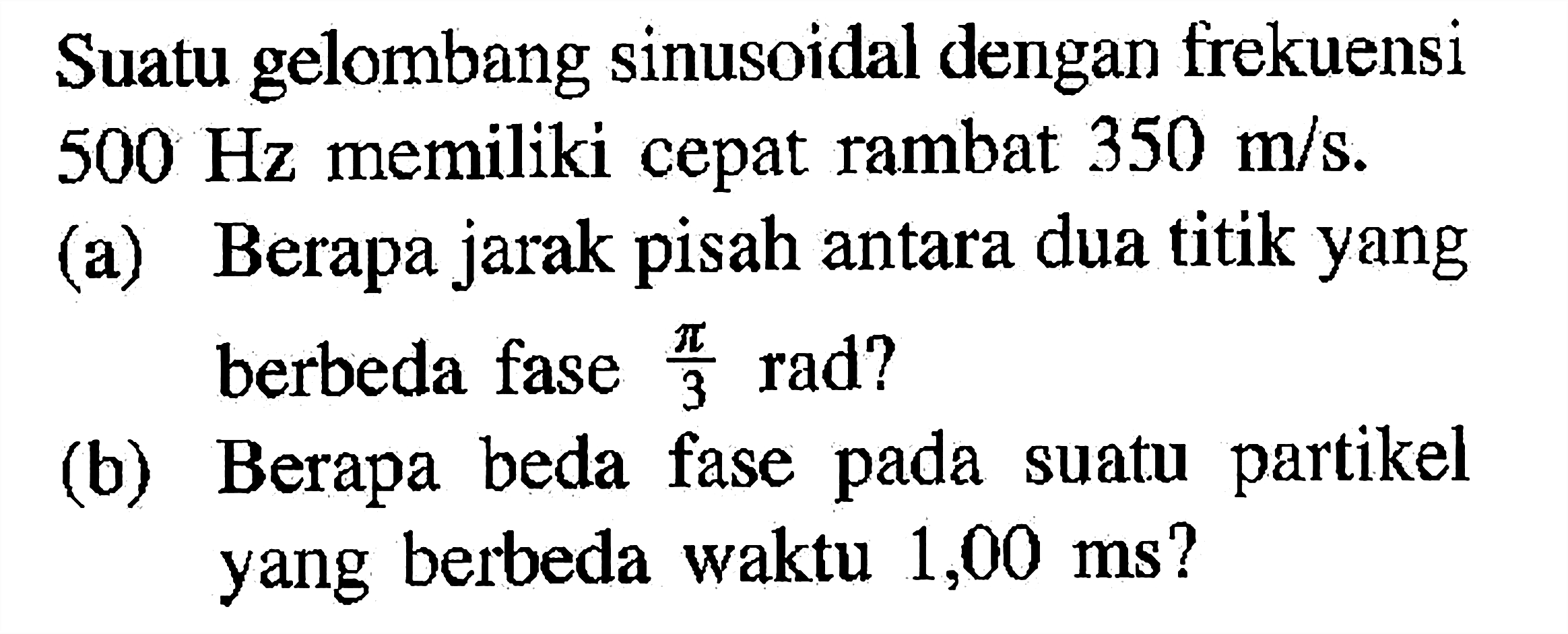 Suatu gelombang sinusoidal dengan frekuensi 500 Hz memiliki cepat rambat 350 m/s.(a) Berapa jarak pisah antara dua titik yang berbeda fase pi/3 rad ?(b) Berapa beda fase pada suatu partikel yang berbeda waktu 1,00 ms ?