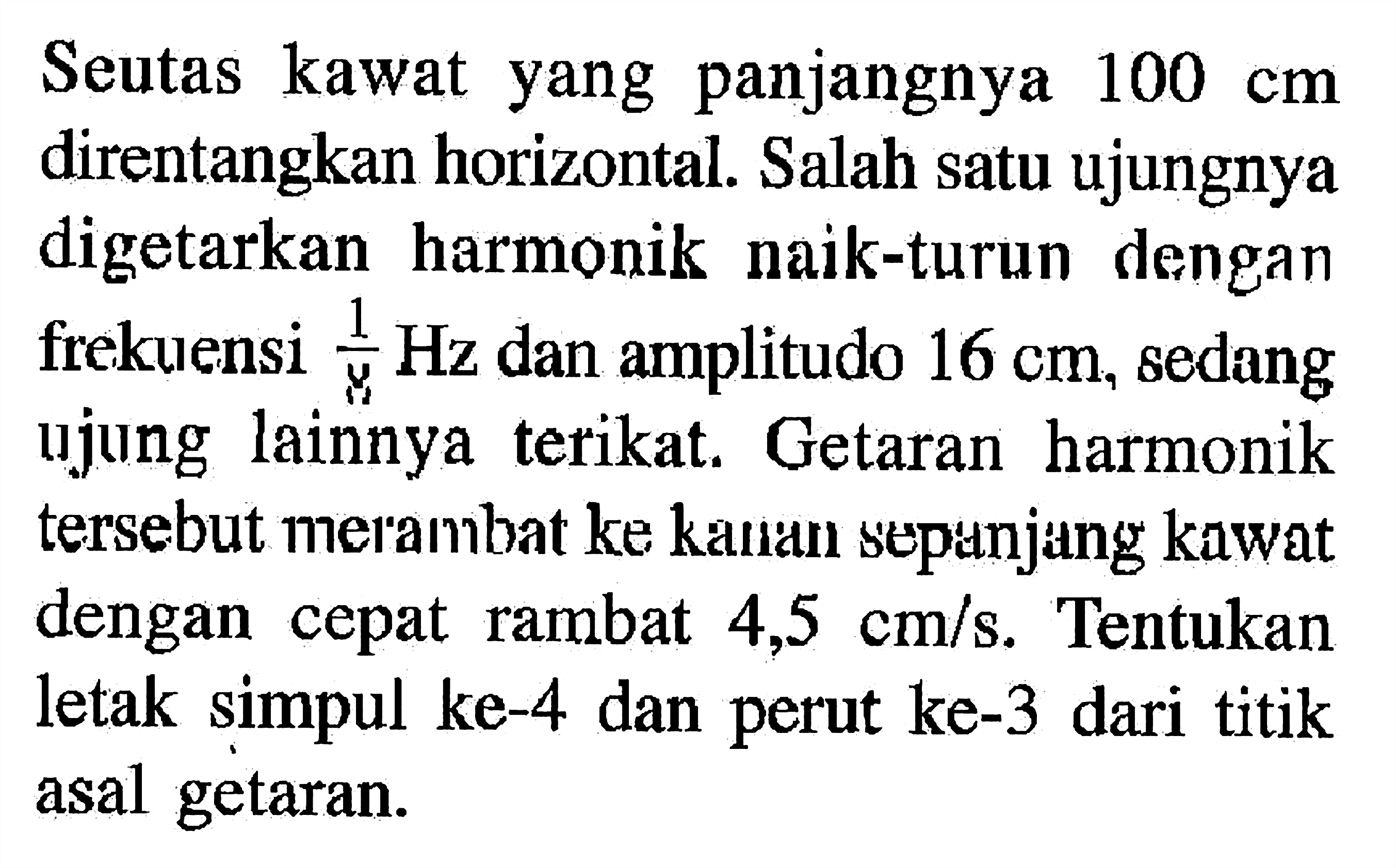 Seutas kawat yang panjangnya 100 cm direntangkan horizontal. Salah satu ujungnya digetarkan harmonik naik-turun dengan frekuensi 1/8 Hz dan amplitudo 16 cm, sedang ujung lainnya terikat. Getaran harmonik tersebut merambat ke kaulan sepunjang kawat dengan cepat rambat 4,5 cm/s. Tentukan letak simpul ke-4 dan perut ke-3 dari titik asal getaran.