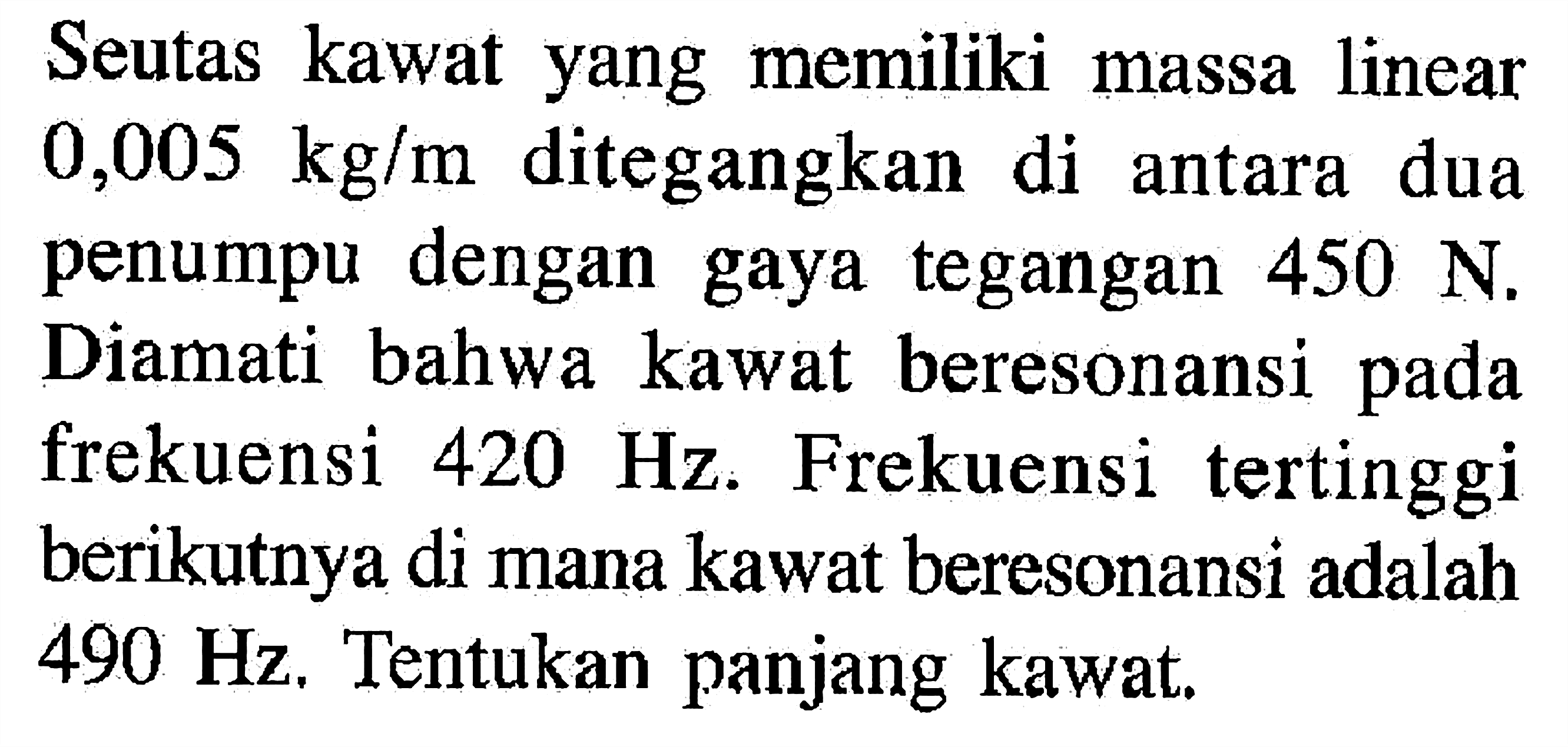 Seutas kawat yang memiliki massa linear  0,005 kg/m  ditegangkan di antara dua penumpu dengan gaya tegangan  450 N . Diamati bahwa kawat beresonansi pada frekuensi  420 Hz . Frekuensi tertinggi berikutnya di mana kawat beresonansi adalah  490 Hz . Tentukan panjang kawat.