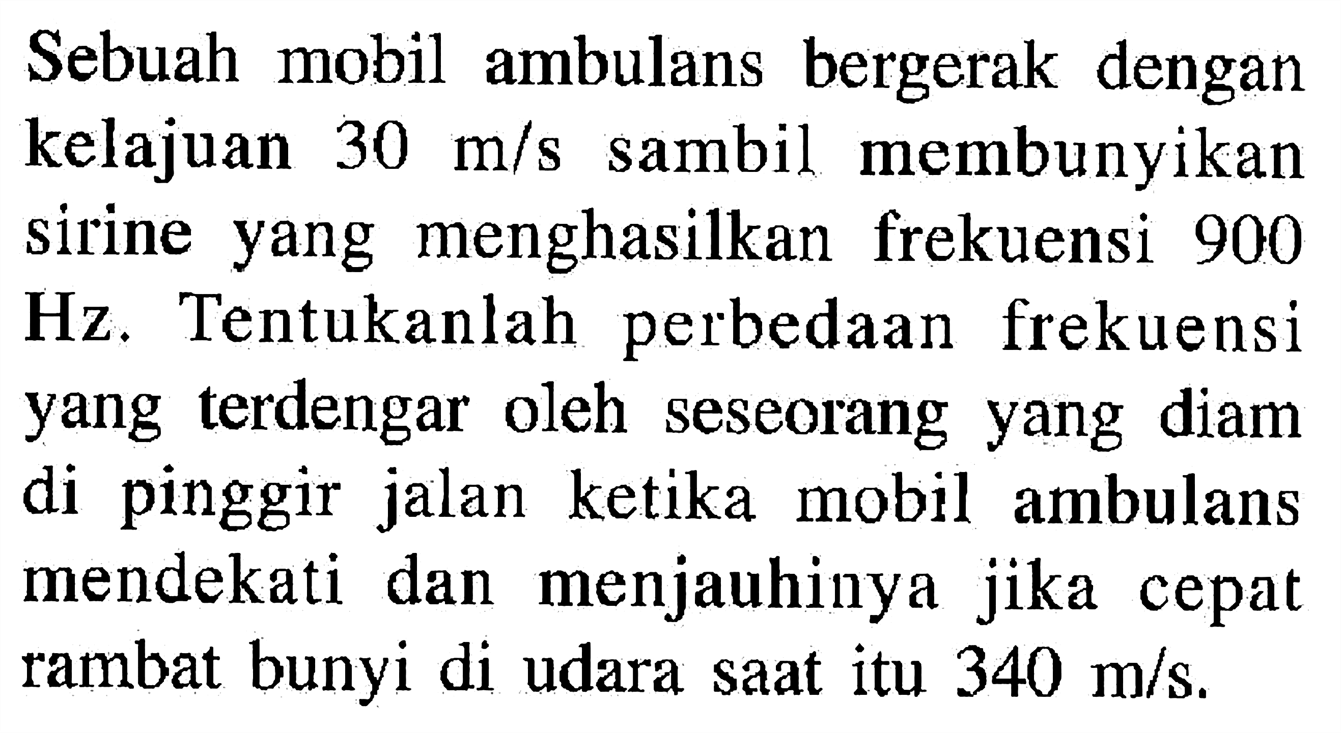 Sebuah mobil ambulans bergerak dengan kelajuan  30 m/s  sambil membunyikan sirine yang menghasilkan frekuensi 900 Hz. Tentukanlah perbedaan frekuensi yang terdengar oleh seseorang yang diam di pinggir jalan ketika mobil ambulans mendekati dan menjauhinya jika cepat rambat bunyi di udara saat itu  340 m/s .