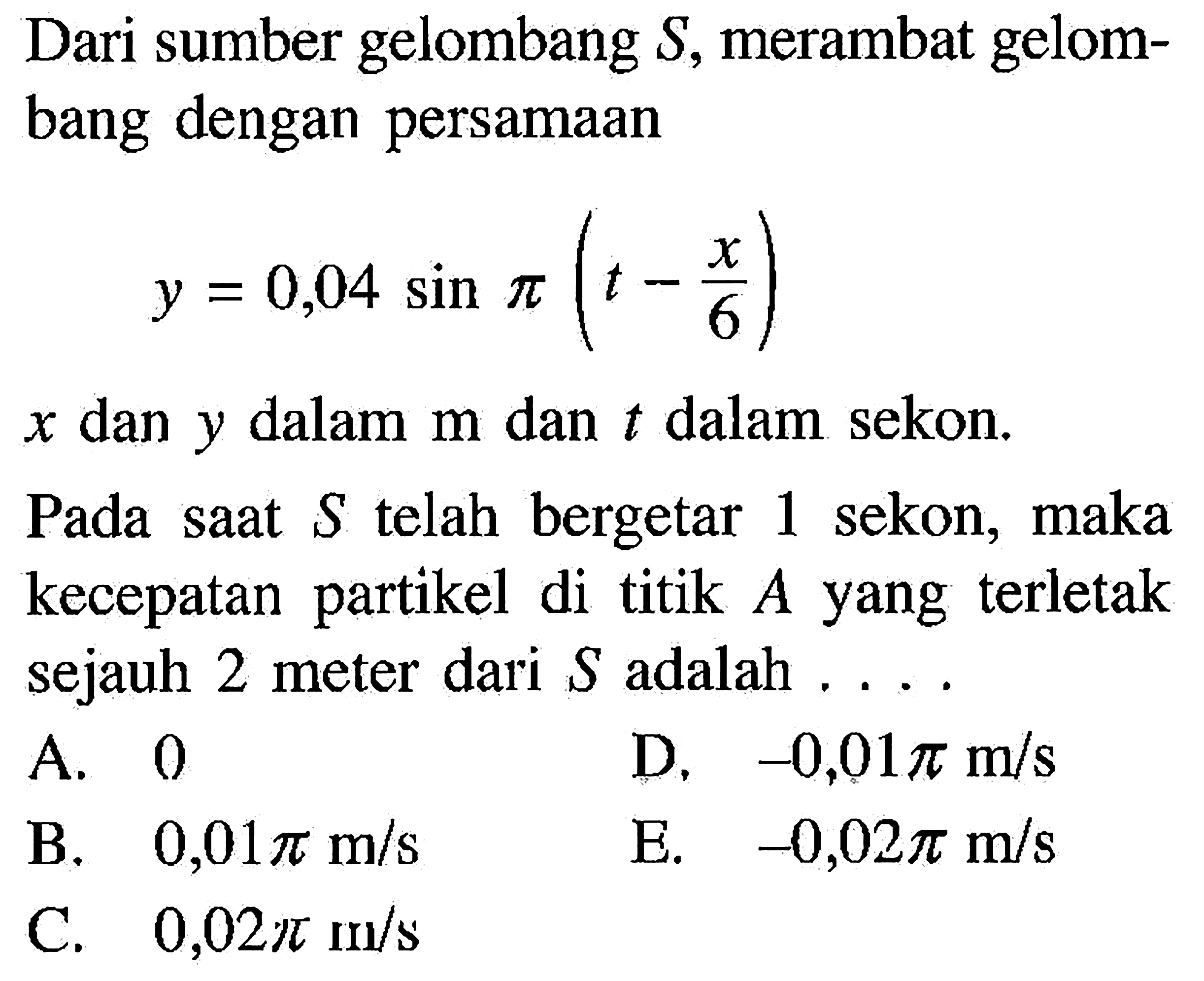 Dari sumber gelombang S, merambat gelombang dengan persamaany = 0,04 sin pi (t-x/6)x dan y dalam m dan t dalam sekon.Pada saat S telah bergetar 1 sekon, maka kecepatan partikel di titik A yang terletak sejauh 2 meter dari S adalah ....