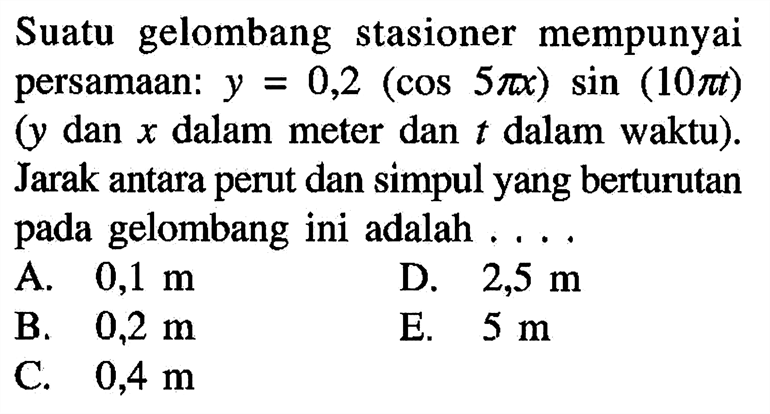 Suatu gelombang stasioner mempunyai persamaan: y=0,2(cos 5 pi x) sin (10 pi t) (y dan x dalam meter dan t dalam waktu). Jarak antara perut dan simpul yang berturutan pada gelombang ini adalah ... .